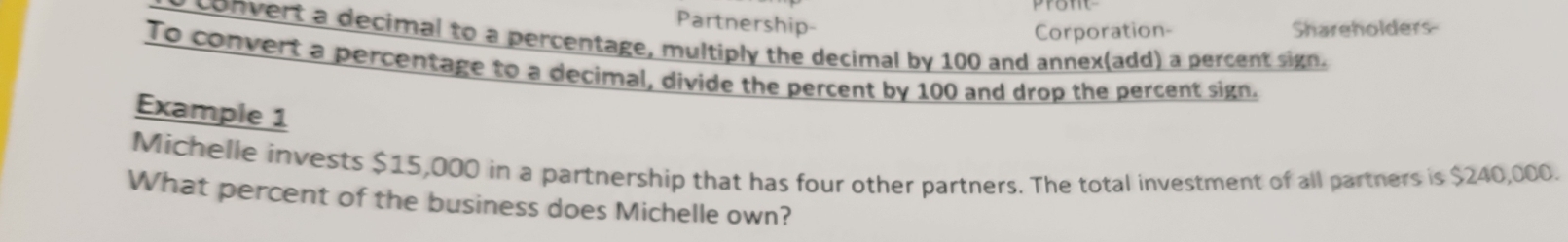 Partnership- Shareholders 
Corporation- 
y convert a decimal to a percentage, multiply the decimal by 100 and annex(add) a percent sign. 
To convert a percentage to a decimal, divide the percent by 100 and drop the percent sign. 
Example 1 
Michelle invests $15,000 in a partnership that has four other partners. The total investment of all partners is $240,000. 
What percent of the business does Michelle own?