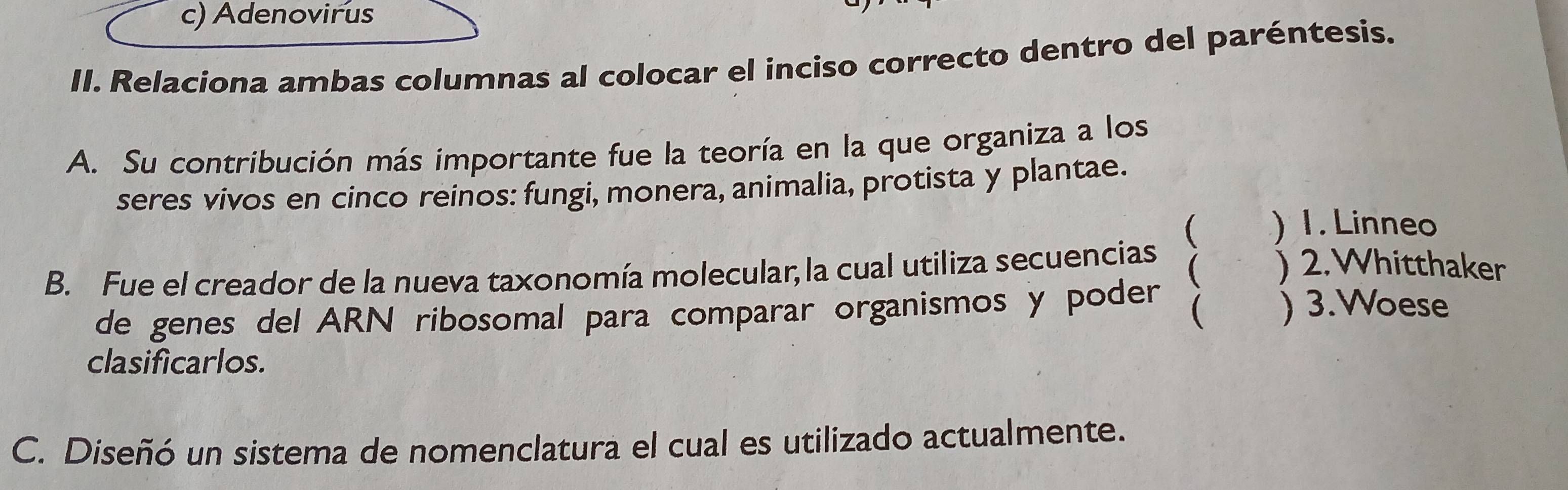 c) Adenovirus
II. Relaciona ambas columnas al colocar el inciso correcto dentro del paréntesis.
A. Su contribución más importante fue la teoría en la que organiza a los
seres vívos en cinco reinos: fungi, monera, animalia, protista y plantae.
 the ) 1.Linneo
B. Fue el creador de la nueva taxonomía molecular, la cual utiliza secuencias  ) 2.Whitthaker
de genes del ARN ribosomal para comparar organismos y poder  ) 3.Woese
clasificarlos.
C. Diseñó un sistema de nomenclatura el cual es utilizado actualmente.