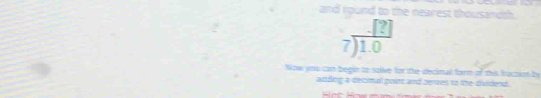 and round to the nearest thousandth.
beginarrayr _ [?] 7)1.0endarray
Now you can begin to salive for the decinall form of this fraction by 
acding a decimal poirt and zerues to thedividend .