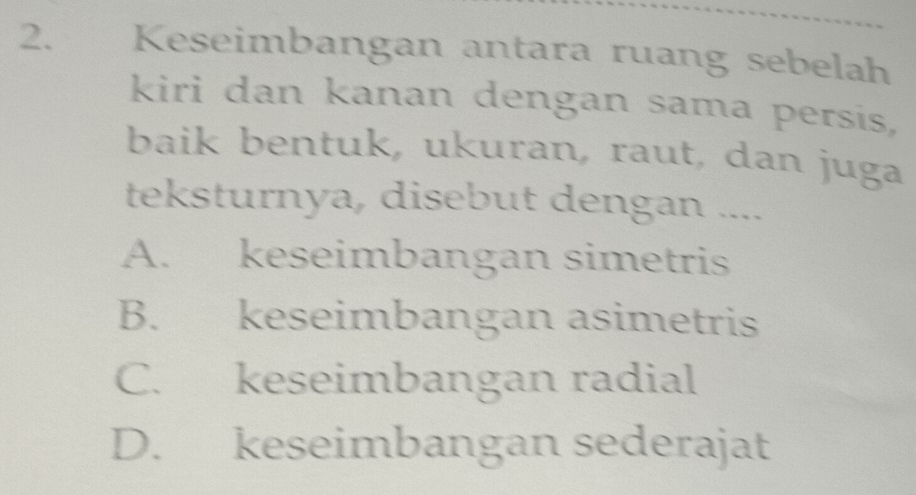 Keseimbangan antara ruang sebelah
kiri dan kanan dengan sama persis,
baik bentuk, ukuran, raut, dan juga
teksturnya, disebut dengan ....
A. keseimbangan simetris
B. keseimbangan asimetris
C. keseimbangan radial
D. keseimbangan sederajat