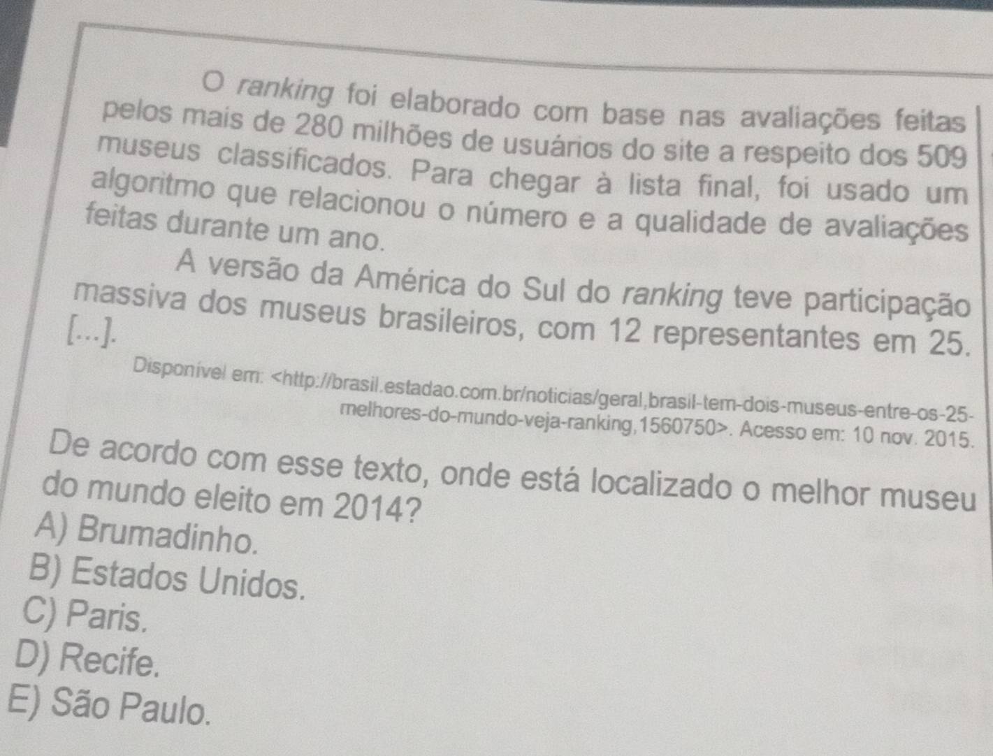 ranking foi elaborado com base nas avaliações feitas
pelos mais de 280 milhões de usuários do site a respeito dos 509
museus classificados. Para chegar à lista final, foi usado um
algoritmo que relacionou o número e a qualidade de avaliações
feitas durante um ano.
A versão da América do Sul do ranking teve participação
massiva dos museus brasileiros, com 12 representantes em 25.
[...].
Disponível em: 25 -
melhores-do-mundo-veja-ranking, 1560750. Acesso em: 10 nov. 2015.
De acordo com esse texto, onde está localizado o melhor museu
do mundo eleito em 2014?
A) Brumadinho.
B) Estados Unidos.
C) Paris.
D) Recife.
E) São Paulo.