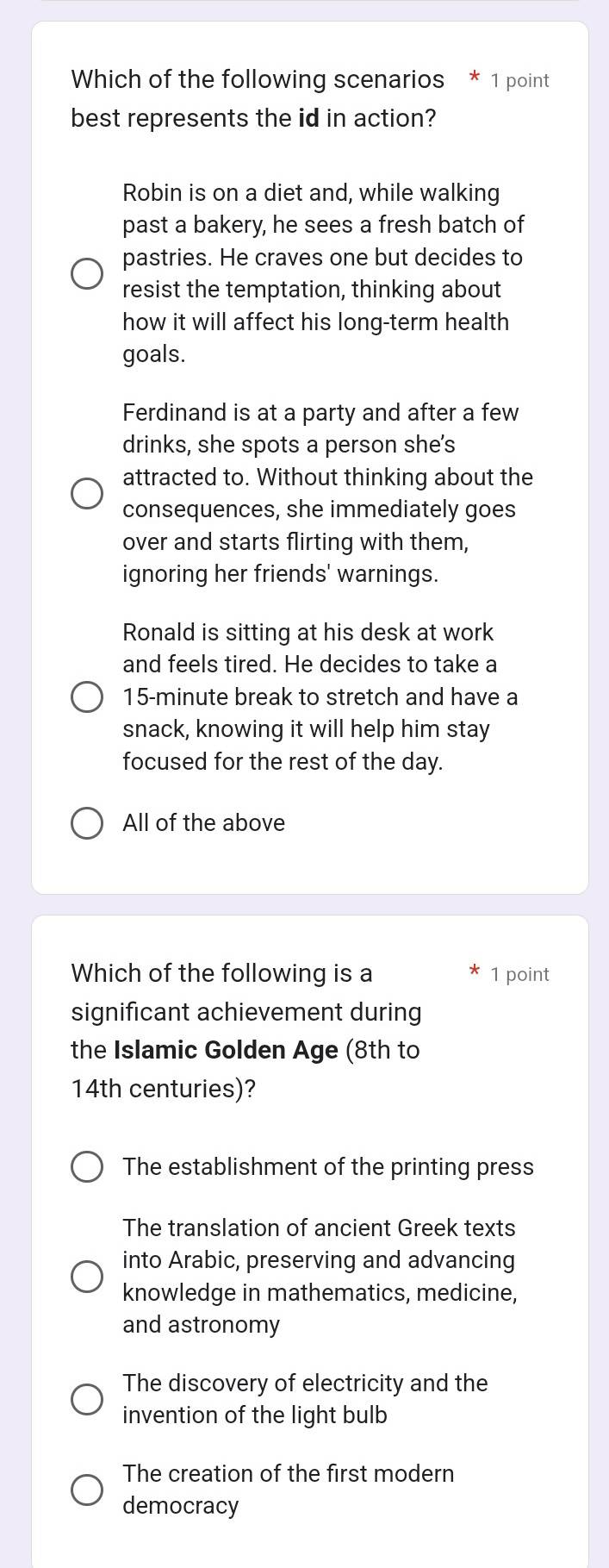 Which of the following scenarios * 1 point
best represents the id in action?
Robin is on a diet and, while walking
past a bakery, he sees a fresh batch of
pastries. He craves one but decides to
resist the temptation, thinking about
how it will affect his long-term health
goals.
Ferdinand is at a party and after a few
drinks, she spots a person she's
attracted to. Without thinking about the
consequences, she immediately goes
over and starts flirting with them,
ignoring her friends' warnings.
Ronald is sitting at his desk at work
and feels tired. He decides to take a
15-minute break to stretch and have a
snack, knowing it will help him stay
focused for the rest of the day.
All of the above
Which of the following is a 1 point
significant achievement during
the Islamic Golden Age (8th to
14th centuries)?
The establishment of the printing press
The translation of ancient Greek texts
into Arabic, preserving and advancing
knowledge in mathematics, medicine,
and astronomy
The discovery of electricity and the
invention of the light bulb
The creation of the first modern
democracy