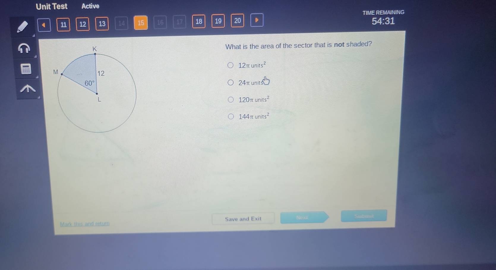 Unit Test Active
TIME REMAINING
11 12 13 14 15 16 17 18 19 20 D 54:31
What is the area of the sector that is not shaded?
12π units^2
24π units^(th)
120π units^2
144π units^2
Save and Exit Nexd: Submit
Mark this and return