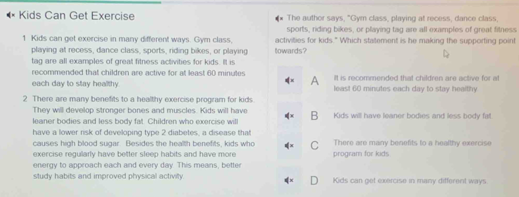 Kids Can Get Exercise The author says, "Gym class, playing at recess, dance class,
sports, riding bikes, or playing tag are all examples of great fitness
1 Kids can get exercise in many different ways. Gym class, activities for kids." Which statement is he making the supporting point
playing at recess, dance class, sports, riding bikes, or playing towards?
tag are all examples of great fitness activities for kids. It is
recommended that children are active for at least 60 minutes It is recommended that children are active for at
A
each day to stay healthy. least 60 minutes each day to stay healthy
2 There are many benefits to a healthy exercise program for kids.
They will develop stronger bones and muscles. Kids will have Kids will have leaner bodies and less body fat.
B
leaner bodies and less body fat. Children who exercise will
have a lower risk of developing type 2 diabetes, a disease that
causes high blood sugar. Besides the health benefits, kids who There are many benefits to a healthy exercise
C
exercise regularly have better sleep habits and have more program for kids
energy to approach each and every day. This means, better
study habits and improved physical activity Kids can get exercise in many different ways.