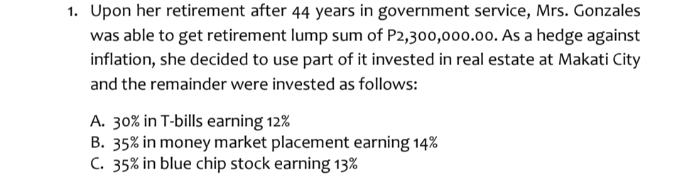 Upon her retirement after 44 years in government service, Mrs. Gonzales
was able to get retirement lump sum of P2,300,000.00. As a hedge against
inflation, she decided to use part of it invested in real estate at Makati City
and the remainder were invested as follows:
A. 30% in T-bills earning 12%
B. 35% in money market placement earning 14%
C. 35% in blue chip stock earning 13%