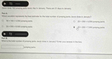 □ —
Jaon doee had seiping sacks every Gay in January. There are 31 days in January
Par à
Which equation represents the best estimate for the total number of jumping packe Jaxon does in January?
o 26* 200=6.000
32+150=4,300panpugingest jumpmg jacks
30* 200=0.000* moles=44
35* 200* 200=7,000
a
Pait 
What s the futal number of jumping jacks Jaxyn does in January? Enter your answer in the box
aping Jack