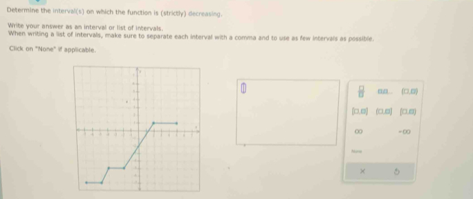 Determine the interval(s) on which the function is (strictly) decreasing. 
Write your answer as an interval or list of intervals. 
When writing a list of intervals, make sure to separate each interval with a comma and to use as few intervals as possible. 
Click on "None" if applicable. 
,, .
∞
= ∞
Nane 
×