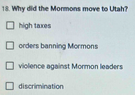 Why did the Mormons move to Utah?
high taxes
orders banning Mormons
violence against Mormon leaders
discrimination