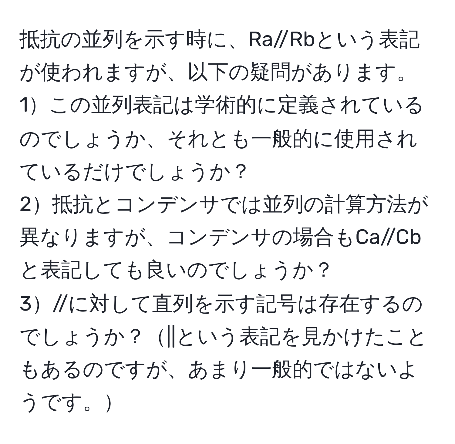 抵抗の並列を示す時に、Ra//Rbという表記が使われますが、以下の疑問があります。  
1この並列表記は学術的に定義されているのでしょうか、それとも一般的に使用されているだけでしょうか？  
2抵抗とコンデンサでは並列の計算方法が異なりますが、コンデンサの場合もCa//Cbと表記しても良いのでしょうか？  
3//に対して直列を示す記号は存在するのでしょうか？||という表記を見かけたこともあるのですが、あまり一般的ではないようです。