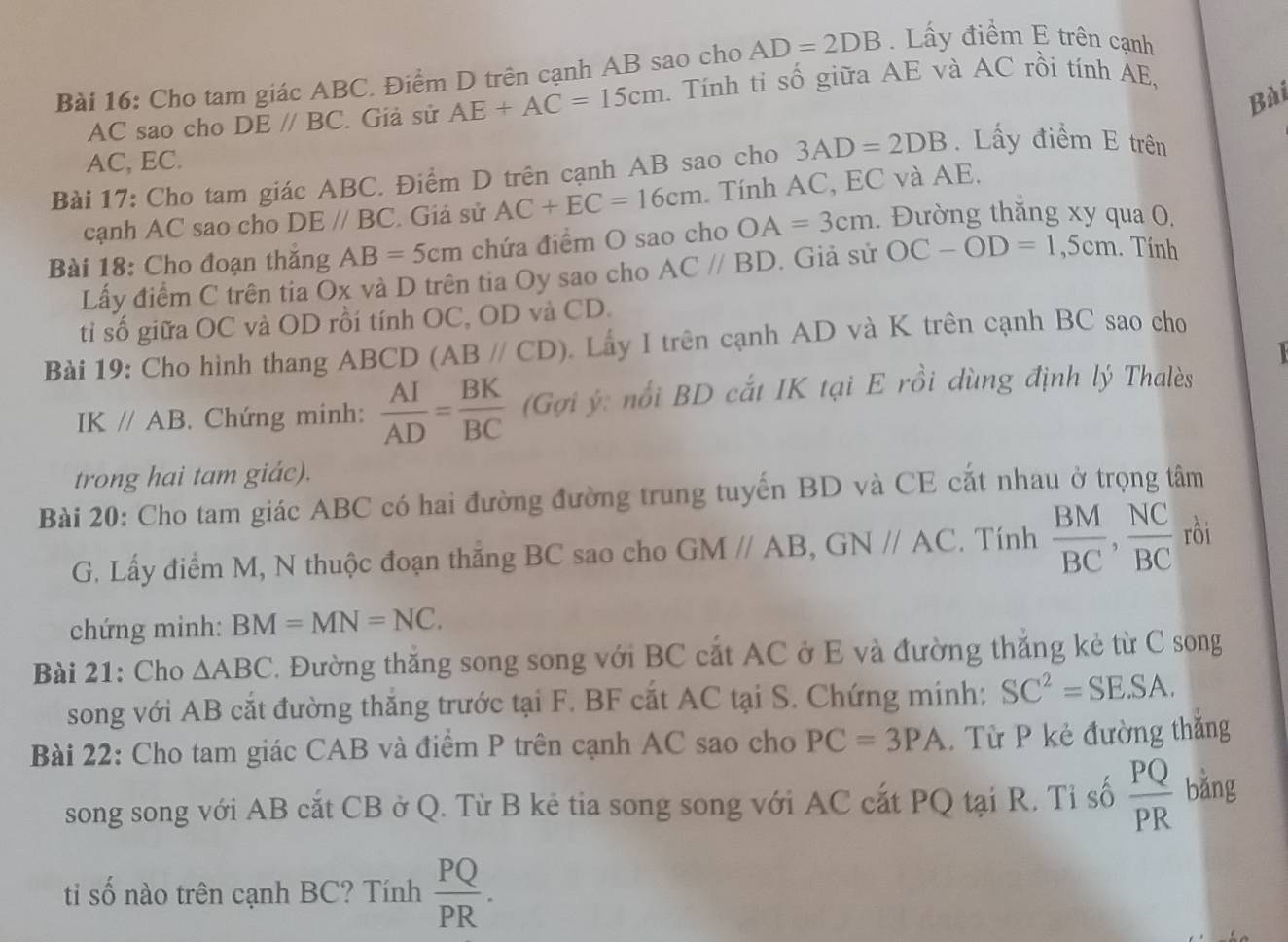 Cho tam giác ABC. Điểm D trên cạnh AB sao cho AD=2DB. Lấy điểm E trên cạnh
Bài
AC sao cho DE//BC. Giả sử AE+AC=15cm 1. Tính ti số giữa AE và AC rồi tính AE,
AC, EC.
Bài 17: Cho tam giác ABC. Điểm D trên cạnh AB sao cho 3AD=2DB. Lấy điểm E trên
cạnh AC sao cho DE//BC. Giả sử AC+EC=16cm Tính AC, EC và AE.
Bài 18: Cho đoạn thăng AB=5cm chứa điểm O sao cho OA=3cm. Đường thăng xy qua 0,
Lấy điểm C trên tia Ox và D trên tia Oy sao cho AC//BD. Giả sử OC-OD=1,5cm. Tính
tỉ số giữa OC và OD rồi tính OC, OD và CD.
Bài 19: Cho hình thang ABCD (ABparallel CD) Lấy I trên cạnh AD và K trên cạnh BC sao cho
IE C//AB. Chứng minh:  AI/AD = BK/BC  (Gợi ý: nổi BD cắt IK tại E rồi dùng định lý Thalès
trong hai tam giác).
Bài 20: Cho tam giác ABC có hai đường đường trung tuyến BD và CE cắt nhau ở trọng tâm
G. Lấy điểm M, N thuộc đoạn thắng BC sao cho GMparallel AB,GNparallel AC. Tính  BM/BC , NC/BC  rồi
chứng minh: BM=MN=NC.
Bài 21: Cho △ ABC. Đường thắng song song với BC cắt AC ở E và đường thắng kẻ từ C song
song với AB cắt đường thắng trước tại F. BF cắt AC tại S. Chứng minh: SC^2=SESA.
Bài 22: Cho tam giác CAB và điểm P trên cạnh AC sao cho PC=3PA.  Từ P kẻ đường thắng
song song với AB cắt CB ở Q. Từ B kẻ tia song song với AC cắt PQ tại R. Tỉ số  PQ/PR  bǎng
ti số nào trên cạnh BC? Tính  PQ/PR .