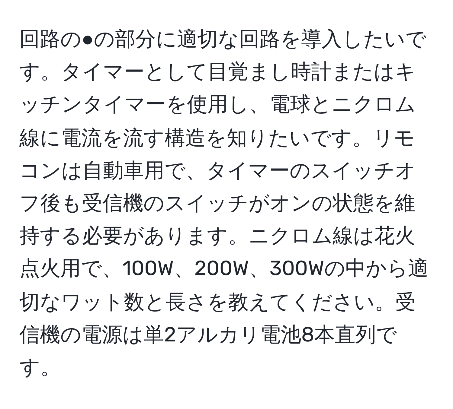 回路の●の部分に適切な回路を導入したいです。タイマーとして目覚まし時計またはキッチンタイマーを使用し、電球とニクロム線に電流を流す構造を知りたいです。リモコンは自動車用で、タイマーのスイッチオフ後も受信機のスイッチがオンの状態を維持する必要があります。ニクロム線は花火点火用で、100W、200W、300Wの中から適切なワット数と長さを教えてください。受信機の電源は単2アルカリ電池8本直列です。