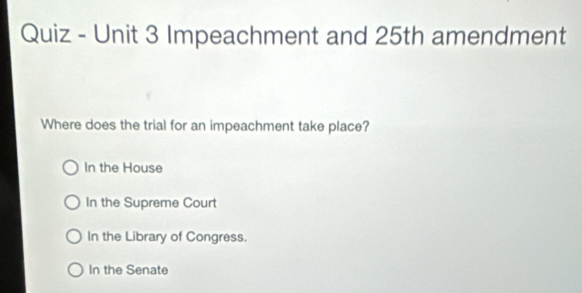 Quiz - Unit 3 Impeachment and 25th amendment
Where does the trial for an impeachment take place?
In the House
In the Supreme Court
In the Library of Congress.
In the Senate