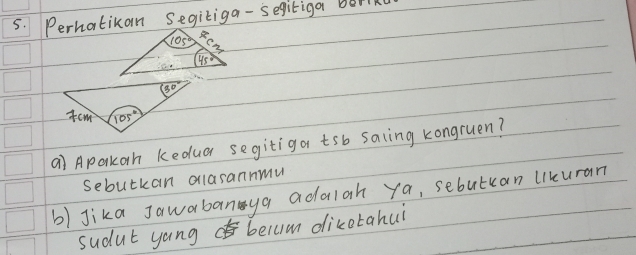 Perhatikan Segitiga - segitiga bork
a) Aparkon keduar segitiga tsb saling kongruen?
sebutkan olasannmu
b) Jika Jawabanya addlah ya, sebutcan likuran
sudut yang belum dicotahui