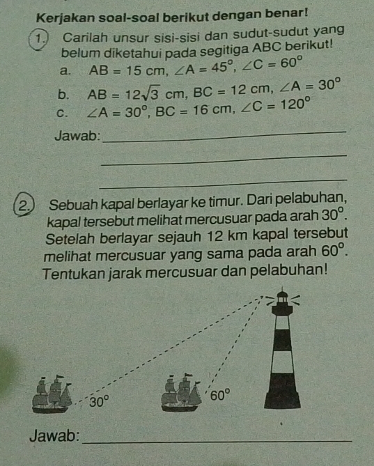 Kerjakan soal-soal berikut dengan benar! 
1. Carilah unsur sisi-sisi dan sudut-sudut yang 
belum diketahui pada segitiga ABC berikut! 
a. AB=15cm, ∠ A=45°, ∠ C=60°
b. AB=12sqrt(3)cm, BC=12cm, ∠ A=30°
C. ∠ A=30°, BC=16cm, ∠ C=120°
Jawab: 
_ 
_ 
_ 
2.) Sebuah kapal berlayar ke timur. Dari pelabuhan, 
kapal tersebut melihat mercusuar pada arah 30°. 
Setelah berlayar sejauh 12 km kapal tersebut 
melihat mercusuar yang sama pada arah 60°. 
Tentukan jarak mercusuar dan pelabuhan!
30°
60°
Jawab:_