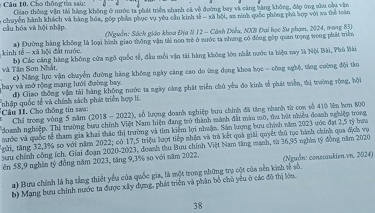 Cho thông tin sau:
Giao thông vận tải hàng không ở nước ta phát triển nhanh cả về đường bay và cảng hàng không, đáp ứng nhu cầu vận
o chuyển hành khách và hàng hóa, góp phần phục vụ yêu cầu kinh tế - xã hội, an ninh quốc phòng phù hợp với xu thế toàn
cầu hóa và hội nhập.
(Nguồn: Sách giáo khoa Địa lí 12 - Cánh Diều, NXB Đại học Sư phạm, 2024, trang 83)
a) Đường hàng không là loại hình giao thông vận tải non trẻ ở nước ta nhưng có đóng góp quan trọng trong phát triền
kinh tế - xã hội đất nước.
b) Các cảng hàng không cửa ngõ quốc tế, đầu mối vận tải hàng không lớn nhất nước ta hiện nay là Nội Bài, Phú Bài
và Tân Sơn Nhất.
c) Năng lực vận chuyển đường hàng không ngày càng cao do ứng dụng khoa học - công nghệ, tăng cường đội tàu
bay và mở rộng mạng lưới đường bay.
d) Giao thông vận tải hàng khộng nước ta ngày càng phát triển chủ yếu do kinh tế phát triển, thị trường rộng, hội
nhập quốc tế và chính sách phát triển hợp lí.
*Câu 11. Cho thông tin sau:
Chỉ trong vòng 5 năm (2018 - 2022), số lượng doanh nghiệp bưu chính đã tăng nhanh từ con số 410 lên hơn 800
doanh nghiệp. Thị trường bưu chính Việt Nam hiện đang trở thành mảnh đất màu mỡ, thu hút nhiều doanh nghiệp trong
nước và quốc tế tham gia khai thác thị trường và tìm kiếm lợi nhuận. Sản lượng bưu chính năm 2023 ước đạt 2,5 tỷ bưu
tgửi, tăng 32,3% so với năm 2022; có 17,5 triệu lượt tiếp nhận và trả kết quả giải quyết thủ tục hành chính qua dịch vụ
bưu chính công ích. Giai đoạn 2020-2023, doanh thu Bưu chính Việt Nam tăng mạnh, từ 36,95 nghìn tỷ đồng năm 2020
lên 58,9 nghìn tỷ đồng năm 2023, tăng 9,3% so với năm 2022.
(Nguồn: consosukien.vn, 2024)
a) Bưu chính là hạ tầng thiết yếu của quốc gia, là một trong những trụ cột của nền kinh tế số.
b) Mạng bưu chính nước ta được xây dựng, phát triền và phân bố chủ yếu ở các đô thị lớn.
38