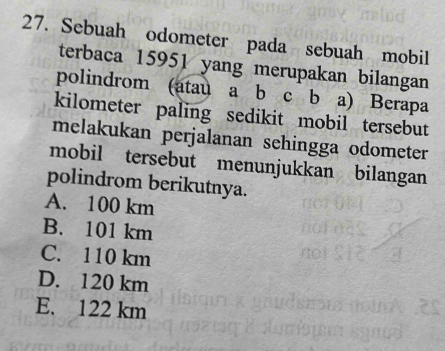 Sebuah odometer pada sebuah mobil
terbaca 15951 yang merupakan bilangan
polindrom (atau a b c b a) Berapa
kilometer paling sedikit mobil tersebut
melakukan perjalanan sehingga odometer
mobil tersebut menunjukkan bilangan
polindrom berikutnya.
A. 100 km
B. 101 km
C. 110 km
D. 120 km
E. 122 km