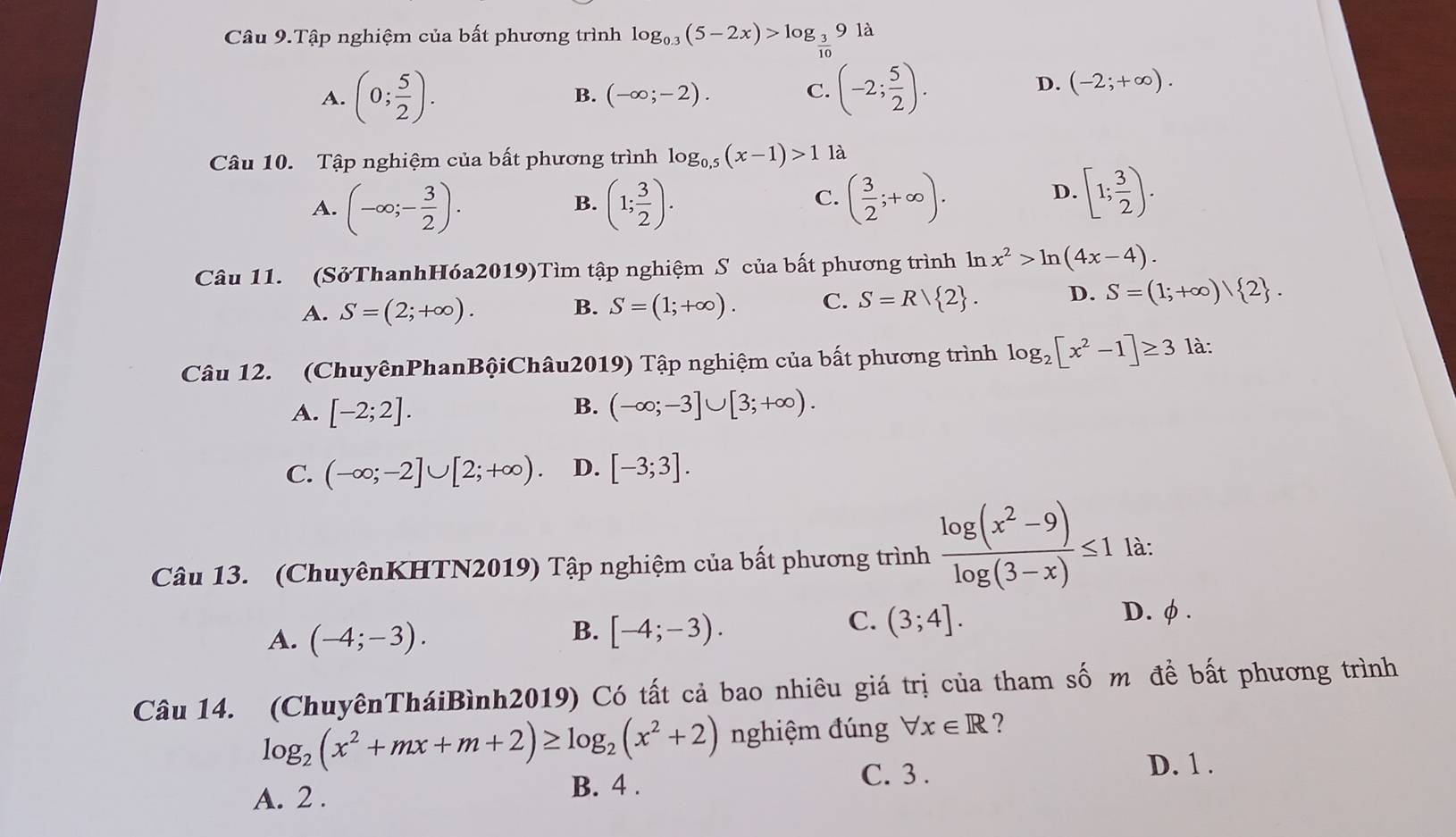 Câu 9.Tập nghiệm của bất phương trình log _0.3(5-2x)>log _ 3/10 9ld
A. (0; 5/2 ).
B. (-∈fty ;-2). C. (-2; 5/2 ).
D. (-2;+∈fty ).
Câu 10. Tập nghiệm của bất phương trình log _0.5(x-1)>1 là
C.
A. (-∈fty ;- 3/2 ). (1; 3/2 ). ( 3/2 ;+∈fty ).
B.
D. [1; 3/2 ).
Câu 11. (SởThanhHóa2019)Tìm tập nghiệm S của bất phương trình ln x^2>ln (4x-4).
A. S=(2;+∈fty ). B. S=(1;+∈fty ). C. S=R/ 2 . D. S=(1;+∈fty ) 2 .
Câu 12. (ChuyênPhanBộiChâu2019) Tập nghiệm của bất phương trình log _2[x^2-1]≥ 3 là:
A. [-2;2].
B. (-∈fty ;-3]∪ [3;+∈fty ).
C. (-∈fty ;-2]∪ [2;+∈fty ). D. [-3;3].
Câu 13. (ChuyênKHTN2019) Tập nghiệm của bất phương trình  (log (x^2-9))/log (3-x) ≤ 1 là:
B.
A. (-4;-3). [-4;-3).
C. (3;4]. D. φ.
Câu 14. (ChuyênTháiBình2019) Có tất cả bao nhiêu giá trị của tham số m đề bất phương trình
log _2(x^2+mx+m+2)≥ log _2(x^2+2) nghiệm đúng forall x∈ R ?
A. 2 . B. 4 .
C. 3 .
D. 1 .