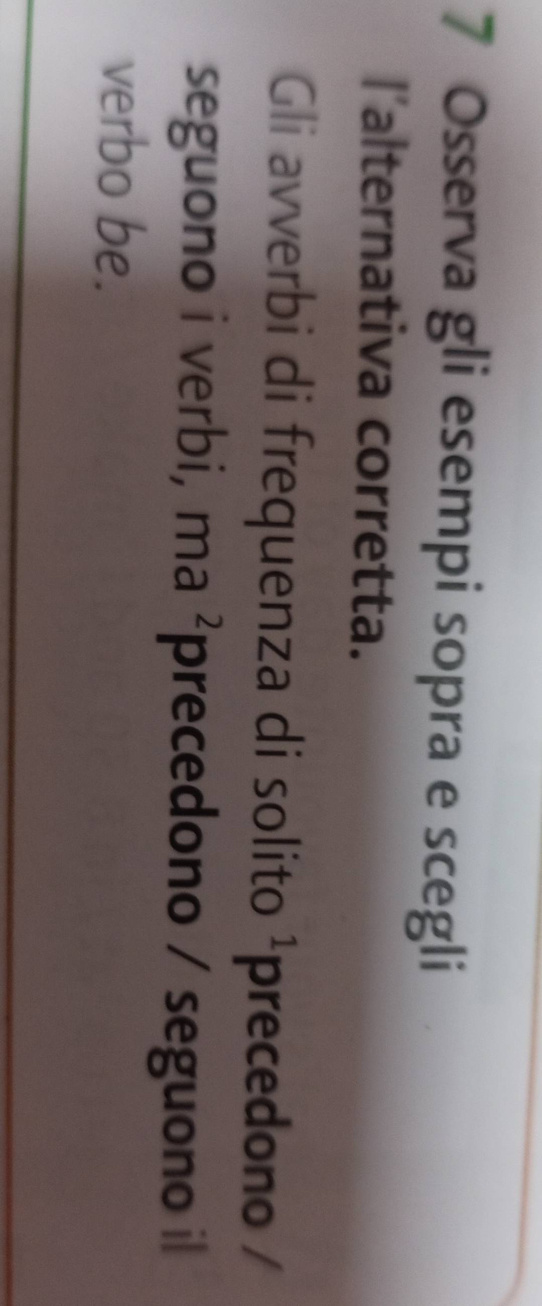 Osserva gli esempi sopra e scegli 
l'alternativa corretta. 
Gli avverbi di frequenza di solito^1 precedono / 
seguono i verbi, ma^2 precedono / seguono il 
verbo be.