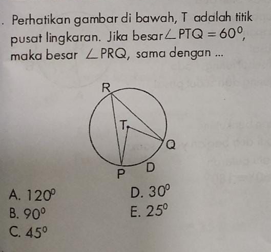 Perhatikan gambar di bawah, T adalah titik
pusat lingkaran. Jika besar ∠ PTQ=60°, 
maka besar ∠ PRQ , sama dengan ...
A. 120° D. 30°
B. 90° E. 25°
C. 45°