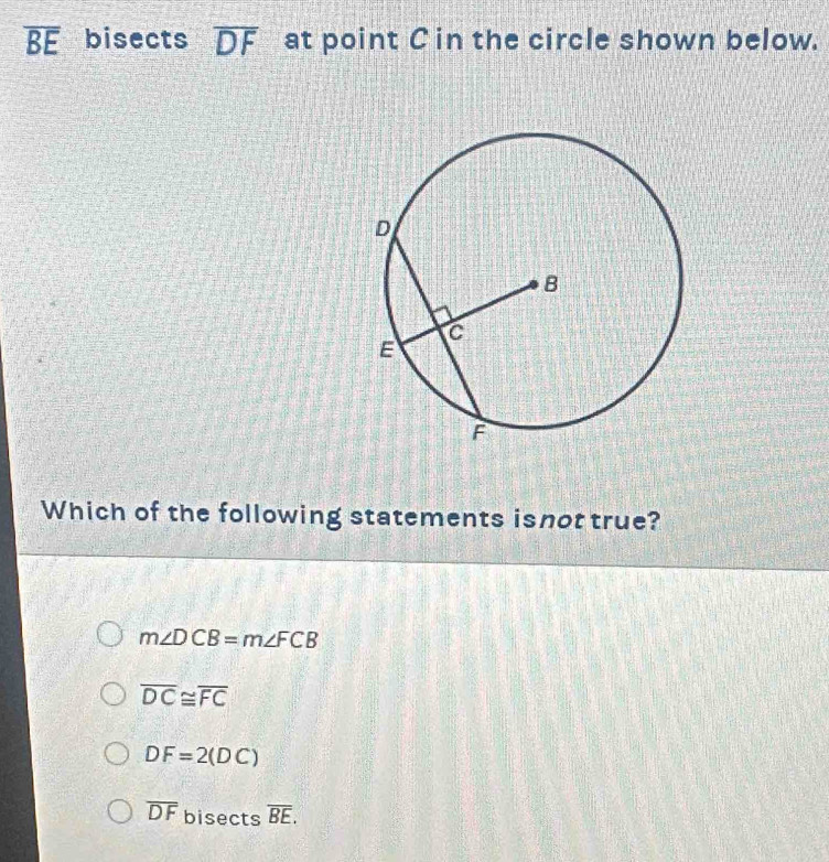 overline BE bisects overline DF at point C in the circle shown below.
Which of the following statements isnot true?
m∠ DCB=m∠ FCB
overline DC≌ overline FC
DF=2(DC)
overline DF bisects overline BE.