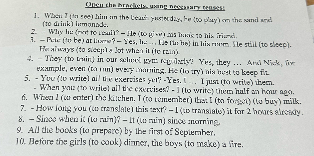 Open the brackets, using necessary tenses: 
1. When I (to see) him on the beach yesterday, he (to play) on the sand and 
(to drink) lemonade. 
2. - Why he (not to read)? - He (to give) his book to his friend. 
3. - Pete (to be) at home? - Yes, he … He (to be) in his room. He still (to sleep). 
He always (to sleep) a lot when it (to rain). 
4. — They (to train) in our school gym regularly? Yes, they … And Nick, for 
example, even (to run) every morning. He (to try) his best to keep fit. 
5. - You (to write) all the exercises yet? -Yes, I … I just (to write) them. 
- When you (to write) all the exercises? - I (to write) them half an hour ago. 
6. When I (to enter) the kitchen, I (to remember) that I (to forget) (to buy) milk. 
7. - How long you (to translate) this text? - I (to translate) it for 2 hours already. 
8. - Since when it (to rain)? - It (to rain) since morning. 
9. All the books (to prepare) by the first of September. 
10. Before the girls (to cook) dinner, the boys (to make) a fire.