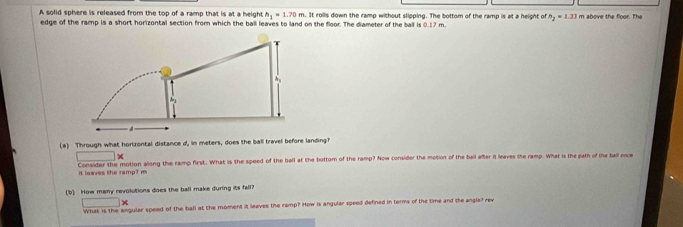 A solid sphere is released from the top of a ramp that is at a height h_1=1.70m. It rolls down the ramp without slipping. The bottom of the ramp is at a height of h_2=1.33 m above the floor. The 
edge of the ramp is a short horizontal section from which the ball leaves to land on the floor. The diameter of the ball is 0.17 m. 
(a) Through what horizontal distance d, in meters, does the ball travel before landing? 
_  X 
Consider the motion along the ramp first. What is the speed of the ball at the bottom of the ramp? Now consider the motion of the ball after it leaves the ramp. What is the path of the ball once 
it leaves the ramp? m
(b) How many revolutions does the ball make during its fall?
x
What is the angular speed of the ball at the moment it leaves the ramp? How is angular speed defined in terms of the time and the angle? rev