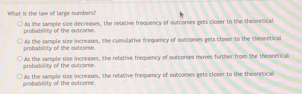 What is the law of large numbers?
As the sample size decreases, the relative frequency of outcomes gets closer to the theoretical
probability of the outcome.
As the sample size increases, the cumulative frequency of outcomes gets closer to the theoretical
probability of the outcome.
As the sample size increases, the relative frequency of outcomes moves further from the theoretical
probability of the outcome.
As the sample size increases, the relative frequency of outcomes gets closer to the theoretical
probability of the outcome.