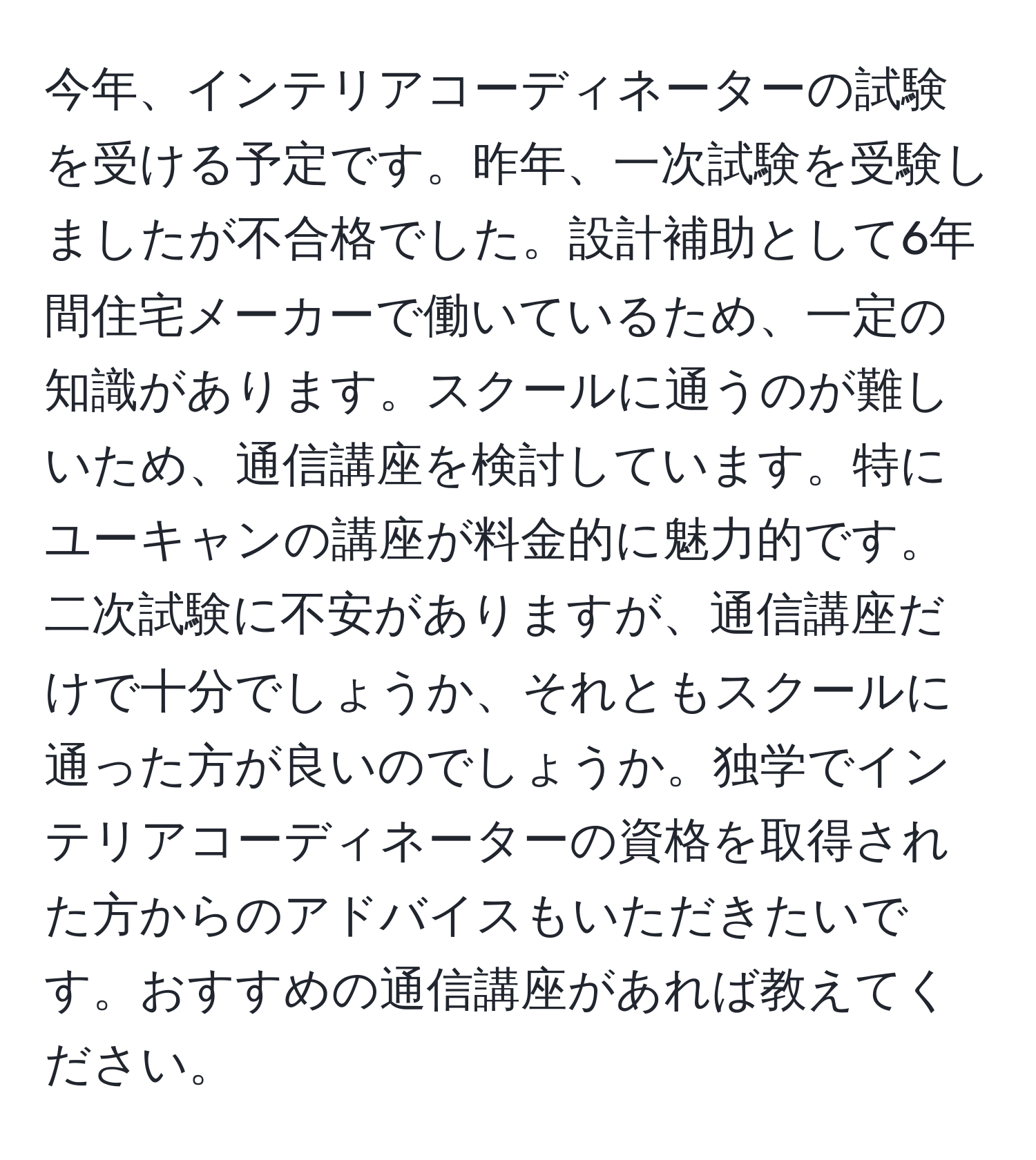 今年、インテリアコーディネーターの試験を受ける予定です。昨年、一次試験を受験しましたが不合格でした。設計補助として6年間住宅メーカーで働いているため、一定の知識があります。スクールに通うのが難しいため、通信講座を検討しています。特にユーキャンの講座が料金的に魅力的です。二次試験に不安がありますが、通信講座だけで十分でしょうか、それともスクールに通った方が良いのでしょうか。独学でインテリアコーディネーターの資格を取得された方からのアドバイスもいただきたいです。おすすめの通信講座があれば教えてください。