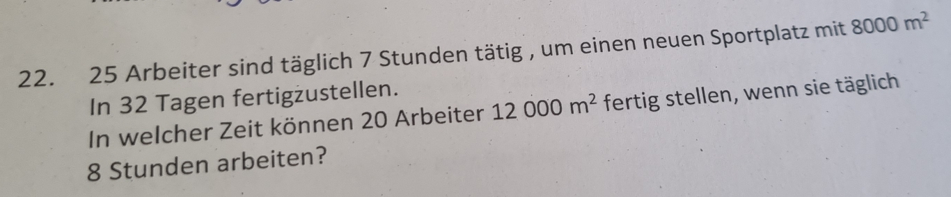 Arbeiter sind täglich 7 Stunden tätig , um einen neuen Sportplatz mit 8000m^2
In 32 Tagen fertigżustellen. 
In welcher Zeit können 20 Arbeiter 12000m^2 fertig stellen, wenn sie täglich
8 Stunden arbeiten?