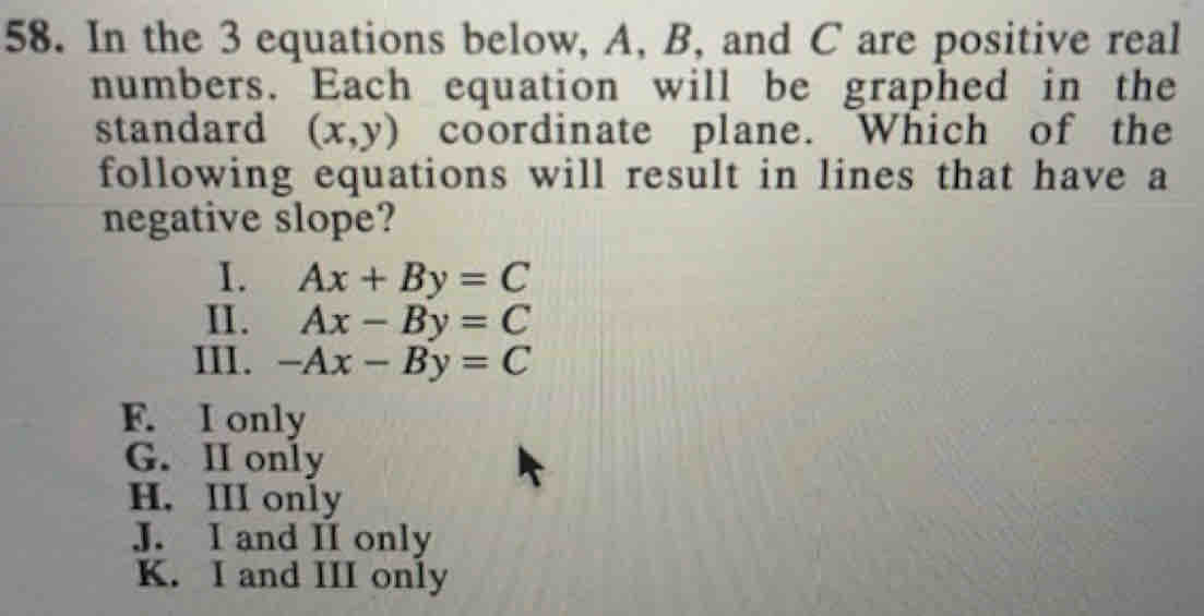 In the 3 equations below, A, B, and C are positive real
numbers. Each equation will be graphed in the
standard (x,y) coordinate plane. Which of the
following equations will result in lines that have a
negative slope?
I. Ax+By=C
II. Ax-By=C
III. -Ax-By=C
F. I only
G. II only
H. III only
J. I and II only
K. I and III only