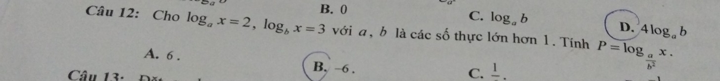 B. 0
C. log _ab D. 4log _ab
Câu 12: Cho log _ax=2, log _bx=3 với a, b là các số thực lớn hơn 1. Tính P=log _ a/b^2 x.
A. 6. B. ~6 .
Câu 13-
C. frac 1.