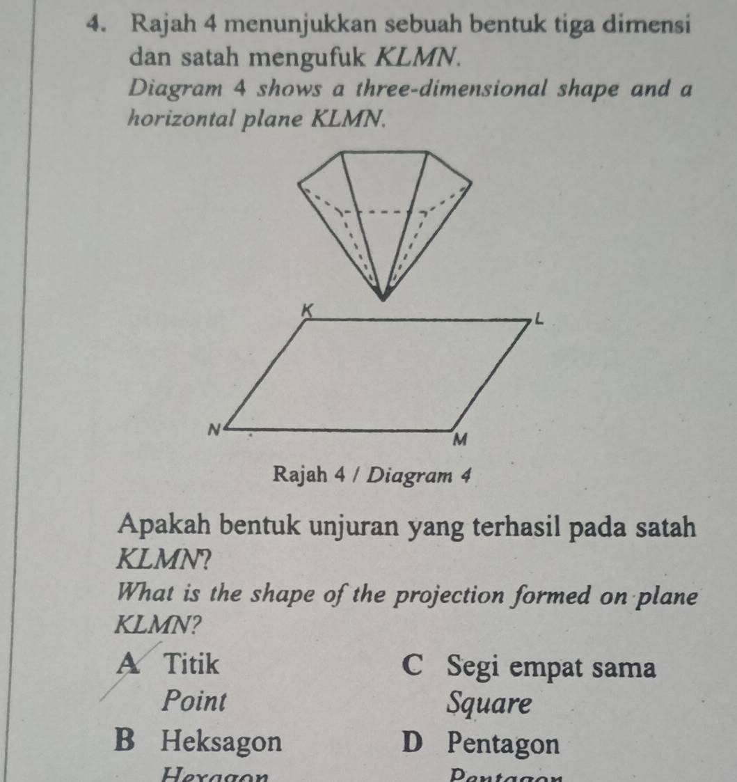 Rajah 4 menunjukkan sebuah bentuk tiga dimensi
dan satah mengufuk KLMN.
Diagram 4 shows a three-dimensional shape and a
horizontal plane KLMN.
Rajah 4 / Diagram 4
Apakah bentuk unjuran yang terhasil pada satah
KLMN?
What is the shape of the projection formed on plane
KLMN?
A Titik C Segi empat sama
Point Square
B Heksagon D Pentagon
Hexagon