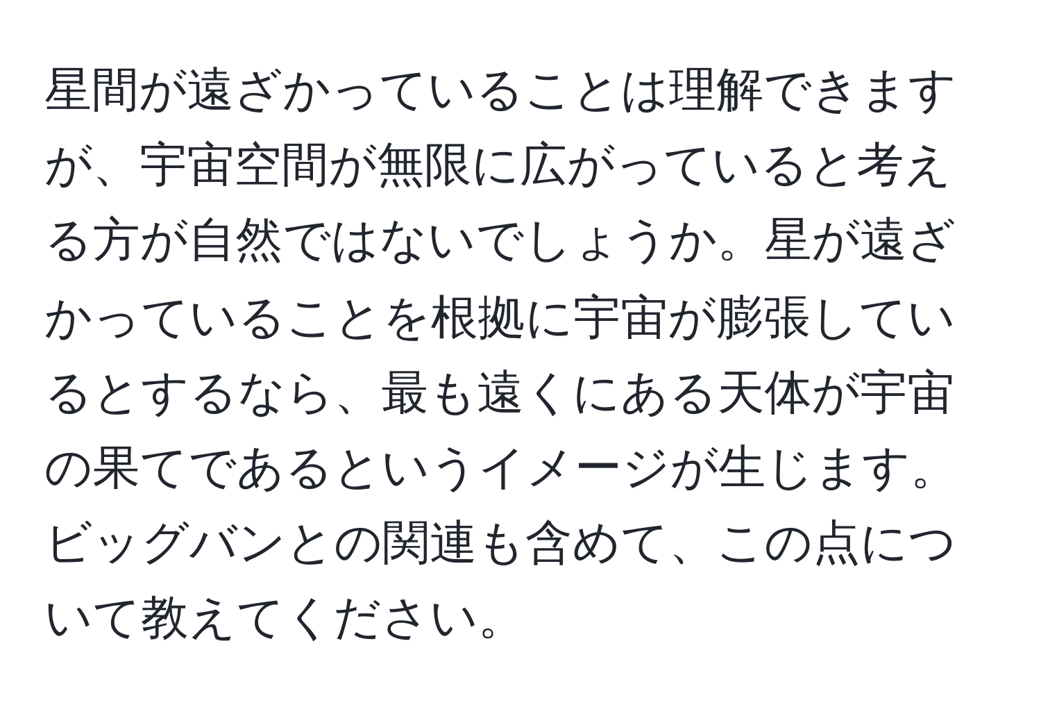 星間が遠ざかっていることは理解できますが、宇宙空間が無限に広がっていると考える方が自然ではないでしょうか。星が遠ざかっていることを根拠に宇宙が膨張しているとするなら、最も遠くにある天体が宇宙の果てであるというイメージが生じます。ビッグバンとの関連も含めて、この点について教えてください。