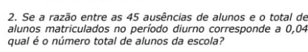 Se a razão entre as 45 ausências de alunos e o total de 
alunos matriculados no período diurno corresponde a 0,04
qual é o número total de alunos da escola?