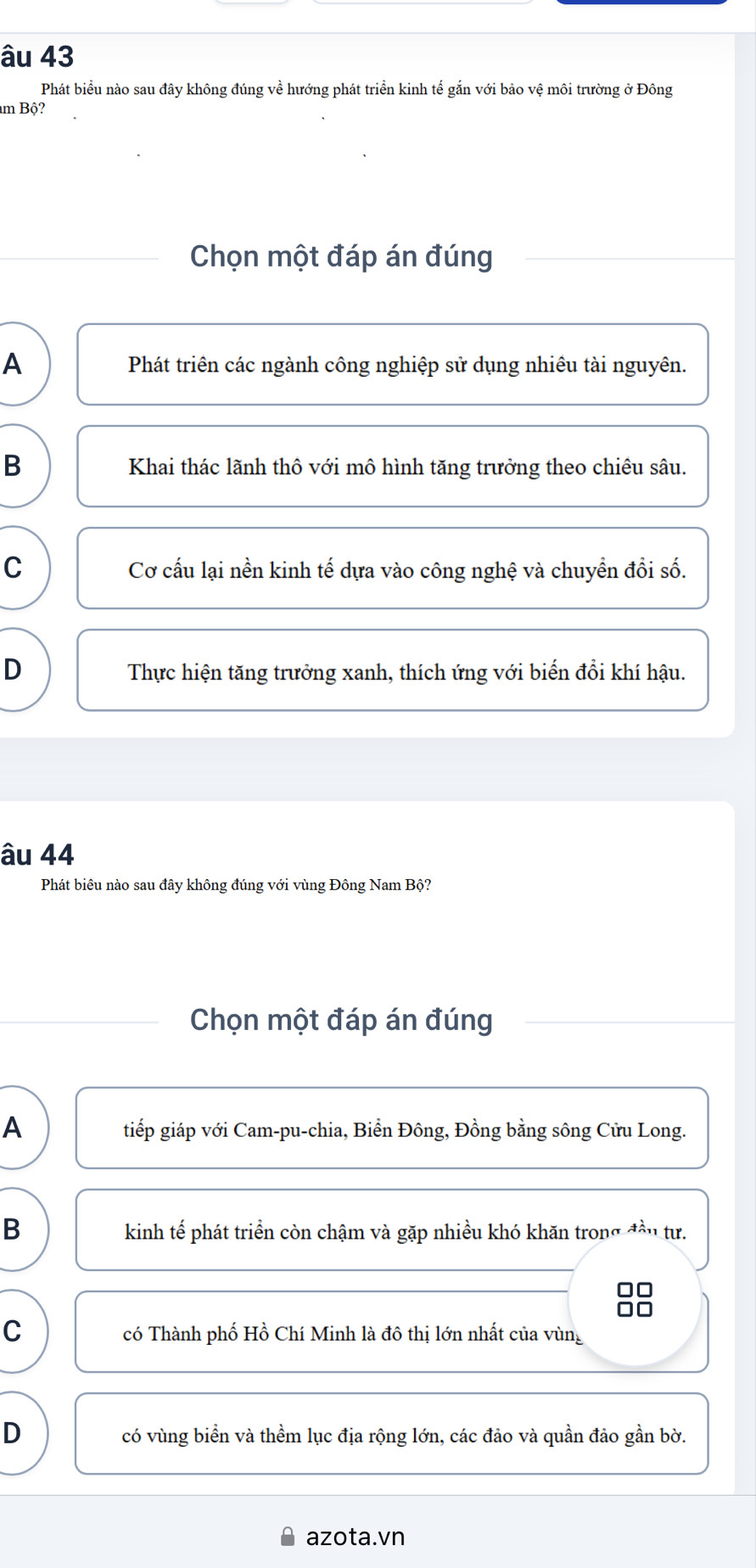 âu 43
Phát biểu nào sau đây không đúng về hướng phát triển kinh tế gắn với bảo vệ môi trường ở Đông
m Bộ?
Chọn một đáp án đúng
A Phát triên các ngành công nghiệp sử dụng nhiêu tài nguyên.
B Khai thác lãnh thô với mô hình tăng trưởng theo chiêu sâu.
C Cơ cấu lại nền kinh tế dựa vào công nghệ và chuyển đổi số.
D Thực hiện tăng trưởng xanh, thích ứng với biến đổi khí hậu.
âu 44
Phát biêu nào sau đây không đúng với vùng Đông Nam Bộ?
Chọn một đáp án đúng
A tiếp giáp với Cam-pu-chia, Biển Đông, Đồng bằng sông Cửu Long.
B kinh tế phát triển còn chậm và gặp nhiều khó khăn trong đầu tư.
□□
C có Thành phố Hồ Chí Minh là đô thị lớn nhất của vùng
D có vùng biển và thềm lục địa rộng lớn, các đảo và quần đảo gần bờ.
azota.vn