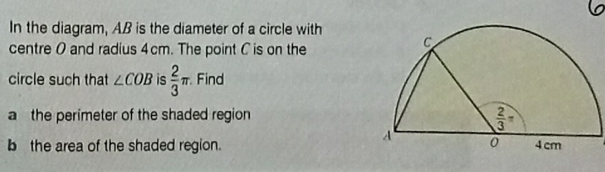 In the diagram, AB is the diameter of a circle with
centre 0 and radius 4cm. The point C is on the
circle such that ∠ COB is  2/3 π Find
a the perimeter of the shaded region 
b the area of the shaded region.