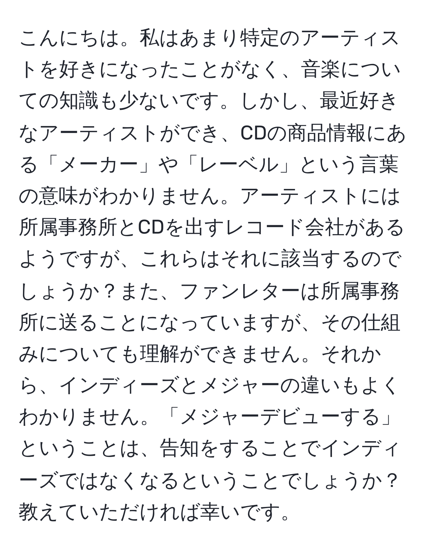 こんにちは。私はあまり特定のアーティストを好きになったことがなく、音楽についての知識も少ないです。しかし、最近好きなアーティストができ、CDの商品情報にある「メーカー」や「レーベル」という言葉の意味がわかりません。アーティストには所属事務所とCDを出すレコード会社があるようですが、これらはそれに該当するのでしょうか？また、ファンレターは所属事務所に送ることになっていますが、その仕組みについても理解ができません。それから、インディーズとメジャーの違いもよくわかりません。「メジャーデビューする」ということは、告知をすることでインディーズではなくなるということでしょうか？教えていただければ幸いです。