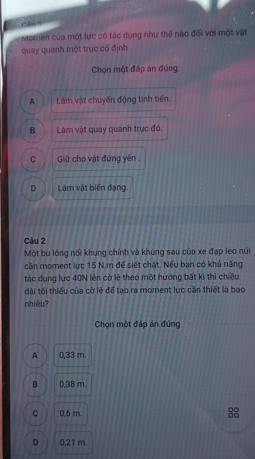 Năn 1
Momen của một lực có tác dụng như thế nào đối với một vật
quay quanh một trục cố định
Chọn một đáp án đúng
A Làm vật chuyển động tịnh tiến.
B Làm vật quay quanh trục đó.
C Giữ cho vật đứng yên .
D Làm vật biến dạng.
Câu 2
Một bu lông nối khung chính và khung sau của xe đạp leo núi
cần moment lực 15 N.m để siết chặt. Nếu bạn có khả năng
tác dụng lực 40N lên cờ lê theo một hướng bất kì thì chiều
dài tối thiểu của cờ lê để tạo ra moment lực cần thiết là bao
nhiêu?
Chọn một đáp án đúng
A 0,33 m.
B 0,38 m.
C 0,6 m.
□□
D 0,21 m.