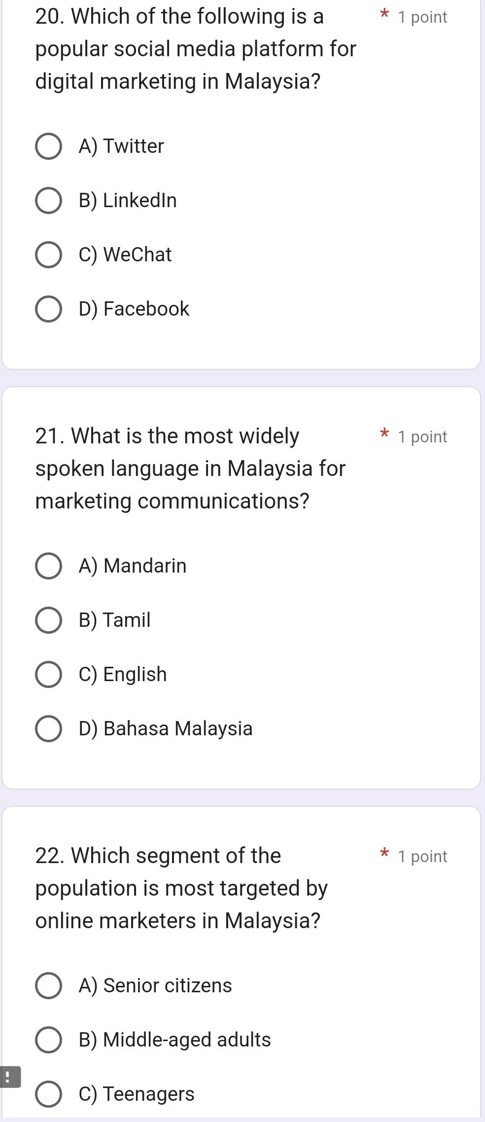 Which of the following is a 1 point
popular social media platform for
digital marketing in Malaysia?
A) Twitter
B) LinkedIn
C) WeChat
D) Facebook
21. What is the most widely 1 point
spoken language in Malaysia for
marketing communications?
A) Mandarin
B) Tamil
C) English
D) Bahasa Malaysia
22. Which segment of the 1 point
population is most targeted by
online marketers in Malaysia?
A) Senior citizens
B) Middle-aged adults
!
C) Teenagers