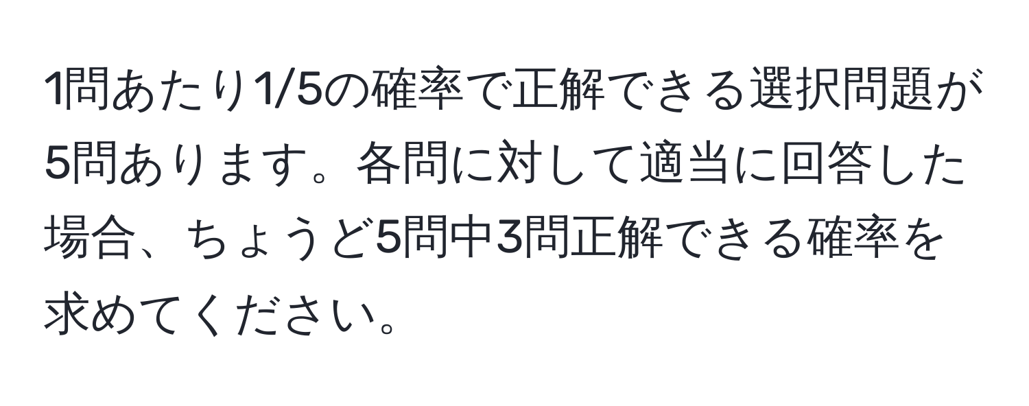 1問あたり1/5の確率で正解できる選択問題が5問あります。各問に対して適当に回答した場合、ちょうど5問中3問正解できる確率を求めてください。