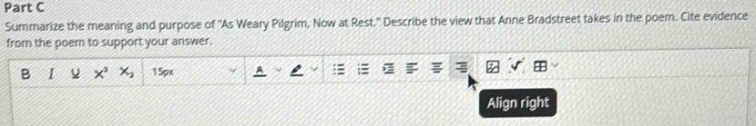Summarize the meaning and purpose of ''As Weary Pilgrim, Now at Rest.' Describe the view that Anne Bradstreet takes in the poem. Cite evidence 
from the poem to support your answer. 
B I Q x^2 x_2 15px
Align right