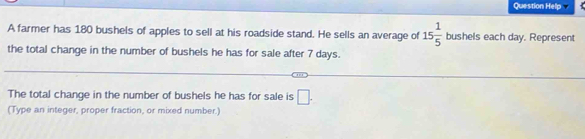 Question Help 
A farmer has 180 bushels of apples to sell at his roadside stand. He sells an average of 15 1/5  bushels each day. Represent 
the total change in the number of bushels he has for sale after 7 days. 
The total change in the number of bushels he has for sale is □. 
(Type an integer, proper fraction, or mixed number.)