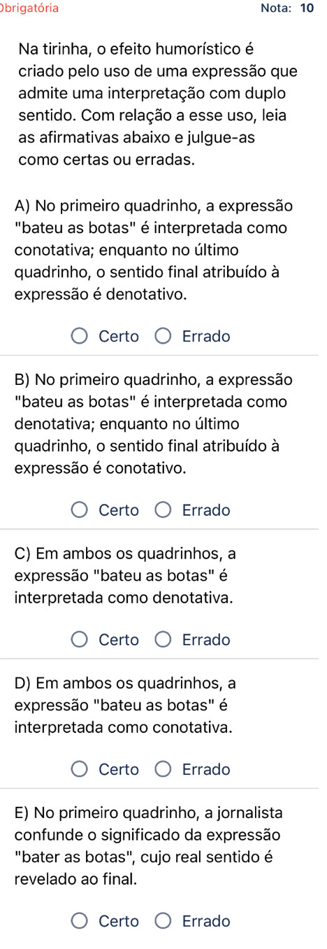 Obrigatória Nota: 10
Na tirinha, o efeito humorístico é
criado pelo uso de uma expressão que
admite uma interpretação com duplo
sentido. Com relação a esse uso, leia
as afirmativas abaixo e julgue-as
como certas ou erradas.
A) No primeiro quadrinho, a expressão
"bateu as botas" é interpretada como
conotativa; enquanto no último
quadrinho, o sentido final atribuído à
expressão é denotativo.
Certo Errado
B) No primeiro quadrinho, a expressão
"bateu as botas" é interpretada como
denotativa; enquanto no último
quadrinho, o sentido final atribuído à
expressão é conotativo.
Certo Errado
C) Em ambos os quadrinhos, a
expressão "bateu as botas" é
interpretada como denotativa.
Certo Errado
D) Em ambos os quadrinhos, a
expressão "bateu as botas" é
interpretada como conotativa.
Certo Errado
E) No primeiro quadrinho, a jornalista
confunde o significado da expressão
"bater as botas", cujo real sentido é
revelado ao final.
Certo Errado