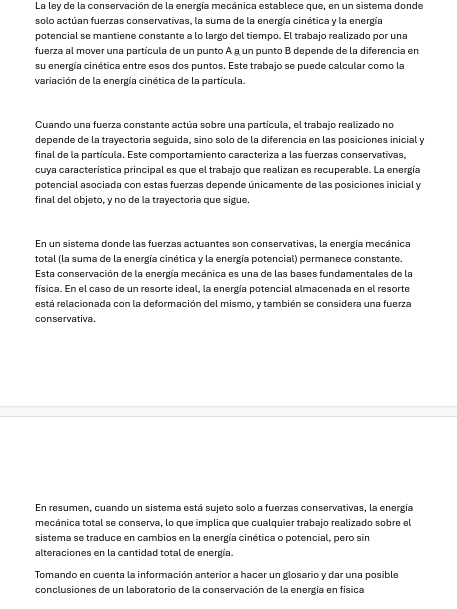 La ley de la conservación de la energía mecánica establece que, en un sistema donde
solo actúan fuerzas conservativas, la suma de la energía cinética y la energía
potencial se mantiene constante a lo largo del tiempo. El trabajo realizado por una
fuerza al mover una partícula de un punto A & un punto B depende de la diferencia en
su energía cinética entre esos dos puntos. Este trabajo se puede calcular como la
variación de la energía cinética de la partícula.
Cuando una fuerza constante actúa sobre una partícula, el trabajo realizado no
depende de la trayectoria seguida, sino solo de la diferencia en las posiciones inicial y
final de la partícula. Este comportamiento caracteriza a las fuerzas conservativas,
cuya característica principal es que el trabajo que realizan es recuperable. La energía
potencial asociada con estas fuerzas depende únicamente de las posiciones inicial y
final del objeto, y no de la trayectoria que sigue.
En un sistema donde las fuerzas actuantes son conservativas, la energía mecánica
total (la suma de la energía cinética y la energía potencial) permanece constante.
Esta conservación de la energía mecánica es una de las bases fundamentales de la
física. En el caso de un resorte ideal, la energía potencial almacenada en el resorte
está relacionada con la deformación del mismo, y también se considera una fuerza
conservativa.
En resumen, cuando un sistema está sujeto solo a fuerzas conservativas, la energía
mecánica total se conserva, lo que implica que cualquier trabajo realizado sobre el
sistema se traduce en cambios en la energía cinética o potencial, pero sin
alteraciones en la cantidad total de energía.
Tomando en cuenta la información anterior a hacer un glosario y dar una posible
conclusiones de un laboratorio de la conservación de la energía en física