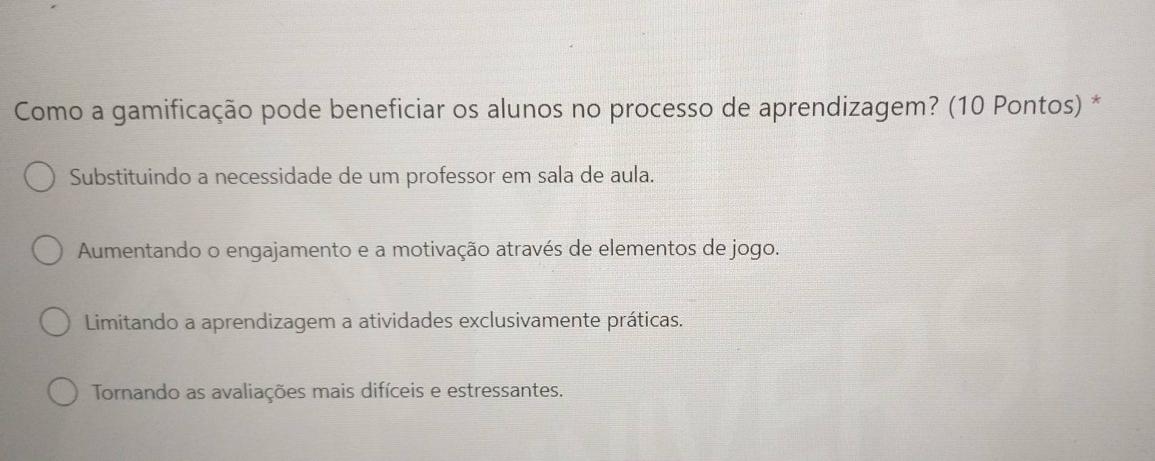 Como a gamificação pode beneficiar os alunos no processo de aprendizagem? (10 Pontos) *
Substituindo a necessidade de um professor em sala de aula.
Aumentando o engajamento e a motivação através de elementos de jogo.
Limitando a aprendizagem a atividades exclusivamente práticas.
Tornando as avaliações mais difíceis e estressantes.