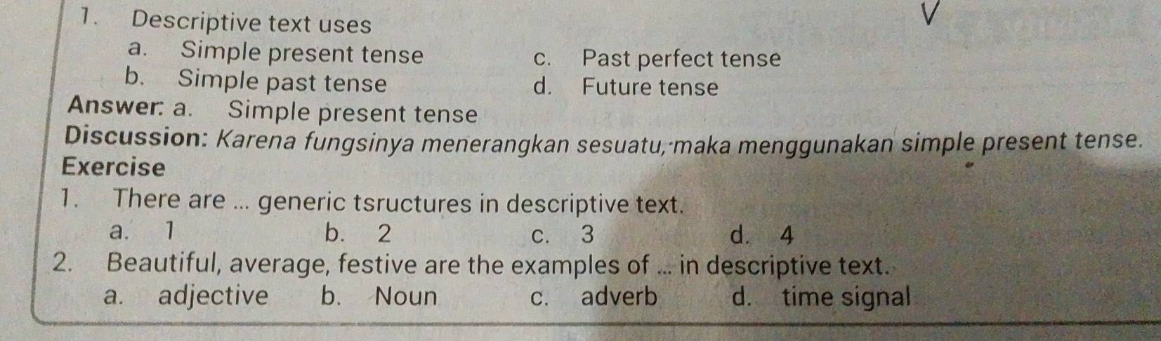 Descriptive text uses
a. Simple present tense c. Past perfect tense
b. Simple past tense d. Future tense
Answer: a. Simple present tense
Discussion: Karena fungsinya menerangkan sesuatu, maka menggunakan simple present tense.
Exercise
1. There are ... generic tsructures in descriptive text.
a. 1 b. 2 c. 3 dà 4
2. Beautiful, average, festive are the examples of ... in descriptive text.
a. adjective b. Noun c. adverb d. time signal