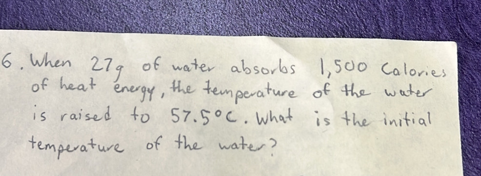 When 279 of water absorbs 1, 500 Calories
of heat energy, the temperature of the water 
is raised to 57.5°C.. What is the initial 
temperature of the water?