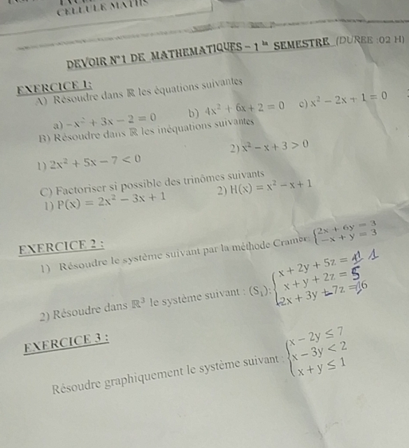 DEVOIR N°1 DE_MATHEMATIQUES - 1 'SEMESTRE (DUREE :02 H) 
EXERCICE 1; 
A) Résoudre dans R les équations suivantes 
a) -x^2+3x-2=0 b) 4x^2+6x+2=0 c) x^2-2x+1=0
B Résoudre dans R les inéquations suivantes 
1) 2x^2+5x-7<0</tex> 2) x^2-x+3>0
C) Factoriser si possible des trinômes suivants 
1) P(x)=2x^2-3x+1 2) H(x)=x^2-x+1
EXERCICE 2 : 
1) Résoudre le système suivant par la méthode Cramer beginarrayl 2x+6y=3 -x+y=3endarray.
2) Résoudre dans R^3 le système suivant : 
EXERCICE 3 : 
Résoudre graphiquement le système suivant : beginarrayl x-2y≤ 7 x-3y<2 x+y≤ 1endarray.