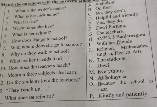 atch the questions with the answers ( o d o n 
1. What is the writer's name? A. A student.
B. On foot.
2. What is her nick name? C. No, they don’t.
4. Where does she live? E. Yes, they do. D. Helpful and friendly.
3. What is she?
5. What is her school? F. Dewi Fortuna.
6. How does she go to school? G. The teachers.
H. SMP 2 5 Banjarnegara
7. With whom does she go to school? I. With her friends
8. Why do they walk to school? J. Religion, Mathematics,
English, Physics, Arts
9. What are her friends like? K. The students.
10. How does the teachers teach? L. Dewi.
11. Mention three subjects she learn! M. Everything.
N. At Sokayasa
2. Do the students love the teachers? O. Because the school is
3. “They teach us .....” near.
What does us refer to? P. Kindly and patiently.