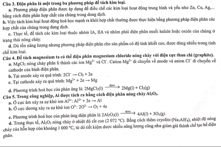 Điện phân là một trong ba phương pháp để tách kim loại.
a. Phương pháp điện phân được áp dụng để điều chế các kim loại hoạt động trung bình và yếu như Zn, Cu, Ag,...
bằng cách điện phân hợp chất của chúng trong dung dịch.
b. Việc tách kim loại hoạt động hoá học mạnh ra khỏi hợp chất thường được thực hiện bằng phương pháp điện phân các
hợp chất của chúng trong dung dịch.
c. Thực tế, đề tách các kim loại thuộc nhóm IA, IIA và nhôm phải điện phân muối halide hoặc oxide của chúng ở
trạng thái nóng chảy.
d. Dù tốn năng lượng nhưng phương pháp điện phân cho sản phẩm có độ tinh khiết cao, được dùng nhiều trong tinh
chế kim loại.
Câu 4. Để tách magnesium ta có thể điện phân magnesium chloride nóng chảy với điện cực than chì (graphite).
a. MgC I_2 nóng chảy phân li thành các ion Mg^(2+) và Cl⁻. Cation Mg^(2+) di chuyền về anode và anion Cl'' di chuyền về
cathode của bình điện phân.
b. Tại anode xảy ra quá trình: 2Cl^-to Cl_2+2e
c. Tại cathode xảy ra quá trình: Mg^(2+)+2eto Mg
d. Phương trình hoá học của phản ứng là: 2MgCl_2(l)to 2Mg(l)+Cl_2(g)
Câu 5. Trong công nghiệp, Al được tách ra bằng cách điện phân nóng chảy Al_2O_3.
a. Ở cực âm xảy ra sự khử ion Al^(3+):Al^(3+)+3eto Al
b. Ở cực dương xảy ra sự khử ion O^(2-):2O^(2-)to O_2+4e
c. Phương trình hoá học của phản ứng điện phân là 2Al_2O_3(l)to 4Al(l)+3O_2(g).
d. Trong thực tế, Al_2O 1 nóng chảy ở nhiệt độ rất cao(2072°C). Bằng cách thêm cryolite (Na_3AlF_6) , nhiệt độ nóng
chảy của hỗn hợp còn khoảng 1000°C , từ đó tiết kiệm được nhiều năng lượng cũng như giảm giá thành chế tạo bể điện
phân.